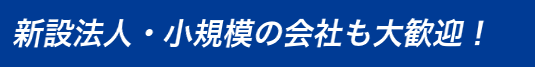 新設法人・小規模の会社も大歓迎！